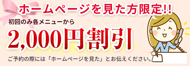 ホームページを見た方限定で初回のみ各メニューから2000円割引させていただきます。ご予約の際には「ホームページを見た」とお伝えください。